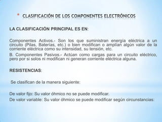 *
LA CLASIFICACIÓN PRINCIPAL ES EN:
Componentes Activos.- Son los que suministran energía eléctrica a un
circuito (Pilas, Baterías, etc.) o bien modifican o amplían algún valor de la
corriente eléctrica como su intensidad, su tensión, etc.
B. Componentes Pasivos.- Actúan como cargas para un circuito eléctrico,
pero por si solos ni modifican ni generan corriente eléctrica alguna.
RESISTENCIAS:
Se clasifican de la manera siguiente:
De valor fijo: Su valor óhmico no se puede modificar.
De valor variable: Su valor óhmico se puede modificar según circunstancias:

 
