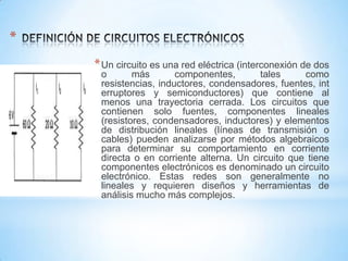 *
* Un circuito es una red eléctrica (interconexión de dos

o
más
componentes,
tales
como
resistencias, inductores, condensadores, fuentes, int
erruptores y semiconductores) que contiene al
menos una trayectoria cerrada. Los circuitos que
contienen solo fuentes, componentes lineales
(resistores, condensadores, inductores) y elementos
de distribución lineales (líneas de transmisión o
cables) pueden analizarse por métodos algebraicos
para determinar su comportamiento en corriente
directa o en corriente alterna. Un circuito que tiene
componentes electrónicos es denominado un circuito
electrónico. Estas redes son generalmente no
lineales y requieren diseños y herramientas de
análisis mucho más complejos.

 