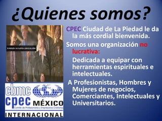 ¿Quienes somos?CPEC Ciudad de La Piedad le da la más cordial bienvenida. Somos una organización no lucrativa:	Dedicada a equipar con herramientas espirituales e intelectuales. A Profesionistas, Hombres y Mujeres de negocios, Comerciantes, Intelectuales y Universitarios.