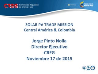 SOLAR PV TRADE MISSION
Central América & Colombia
Jorge Pinto Nolla
Director Ejecutivo
-CREG-
Noviembre 17 de 2015
 