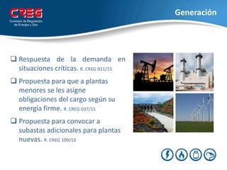 Generación
 Respuesta de la demanda en
situaciones críticas. R. CREG 011/15
 Propuesta para que a plantas
menores se les asigne
obligaciones del cargo según su
energía firme. R. CREG 037/15
 Propuesta para convocar a
subastas adicionales para plantas
nuevas. R. CREG 109/15
 