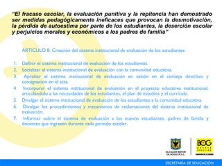 ARTICULO 8. Creación del sistema institucional de evaluación de los estudiantes: 1.  Definir el sistema institucional de evaluación de los estudiantes. 2.  Socializar el sistema institucional de evaluación con la comunidad educativa. 3.  Aprobar el sistema institucional de evaluación en sesión en el consejo directivo y consignación en el acta. 4.  Incorporar el sistema institucional de evaluación en el proyecto educativo institucional, articulándolo a las necesidades de los estudiantes, el plan de estudios y el currículo. 5.  Divulgar el sistema institucional de evaluación de los estudiantes a la comunidad educativa. 6.  Divulgar los procedimientos y mecanismos de reclamaciones del sistema institucional de evaluación. 7.  Informar sobre el sistema de evaluación a los nuevos estudiantes, padres de familia y docentes que ingresen durante cada período escolar. “ El fracaso escolar, la evaluación punitiva y la repitencia han demostrado ser medidas pedagógicamente ineficaces que provocan la desmotivación, la pérdida de autoestima por parte de los estudiantes, la deserción escolar y perjuicios morales y económicos a los padres de familia” 