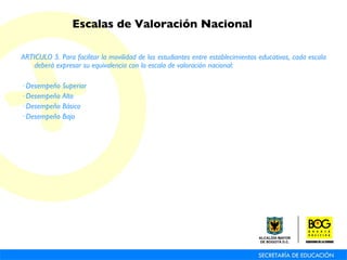 ARTICULO 5. Para facilitar la movilidad de los estudiantes entre establecimientos educativos, cada escala deberá expresar su equivalencia con la escala de valoración nacional: · Desempeño Superior · Desempeño Alto · Desempeño Básico · Desempeño Bajo Escalas de Valoración Nacional 