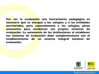Por ser la evaluación una herramienta pedagógica es necesario que se otorgue a los colegios y a las entidades territoriales, pero especialmente a los colegios, plena autonomía para establecer sus propios sistemas de evaluación. La autonomía de las instituciones al establecer sus sistemas de evaluación debe complementarse con el establecimiento de un sistema integral nacional de evaluación.   