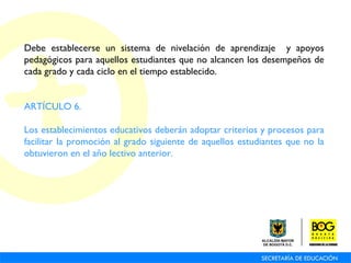 Debe establecerse un sistema de nivelación de aprendizaje  y apoyos pedagógicos para aquellos estudiantes que no alcancen los desempeños de cada grado y cada ciclo en el tiempo establecido. ARTÍCULO 6.  Los establecimientos educativos deberán adoptar criterios y procesos para facilitar la promoción al grado siguiente de aquellos estudiantes que no la obtuvieron en el año lectivo anterior. 