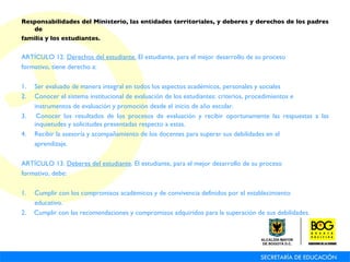 Responsabilidades del Ministerio, las entidades territoriales, y deberes y derechos de los padres de familia y los estudiantes. ARTÍCULO 12.  Derechos del estudiante.  El estudiante, para el mejor desarrollo de su proceso formativo, tiene derecho a: 1.  Ser evaluado de manera integral en todos los aspectos académicos, personales y sociales 2.  Conocer el sistema institucional de evaluación de los estudiantes: criterios, procedimientos e instrumentos de evaluación y promoción desde el inicio de año escolar. 3.  Conocer los resultados de los procesos de evaluación y recibir oportunamente las respuestas a las inquietudes y solicitudes presentadas respecto a estas. 4.  Recibir la asesoría y acompañamiento de los docentes para superar sus debilidades en el aprendizaje. ARTÍCULO 13.  Deberes del estudiante . El estudiante, para el mejor desarrollo de su proceso formativo, debe: 1.  Cumplir con los compromisos académicos y de convivencia definidos por el establecimiento educativo. 2.  Cumplir con las recomendaciones y compromisos adquiridos para la superación de sus debilidades. 