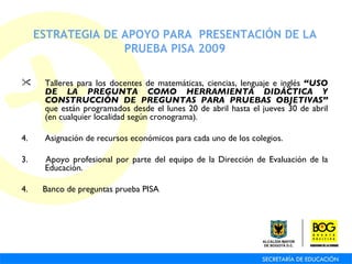 ESTRATEGIA DE APOYO PARA  PRESENTACIÓN DE LA PRUEBA PISA 2009 Talleres para los docentes de matemáticas, ciencias, lenguaje e inglés  “USO DE LA PREGUNTA COMO HERRAMIENTA DIDÁCTICA Y CONSTRUCCIÓN DE PREGUNTAS PARA PRUEBAS OBJETIVAS”  que están programados desde el lunes 20 de abril hasta el jueves 30 de abril (en cualquier localidad según cronograma). Asignación de recursos económicos para cada uno de los colegios. 3.  Apoyo profesional por parte del equipo de la Dirección de Evaluación de la Educación. 4.  Banco de preguntas prueba PISA 