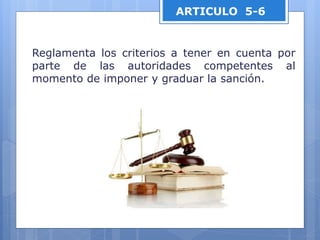 ARTICULO 5-6
Reglamenta los criterios a tener en cuenta por
parte de las autoridades competentes al
momento de imponer y graduar la sanción.
 