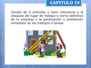 CAPITULO IV
Consta de 6 artículos y hace referencia a la
clausura del lugar de trabajo o cierre definitivo
de la empresa y la paralización o prohibición
inmediata de los trabajos o tareas.
 