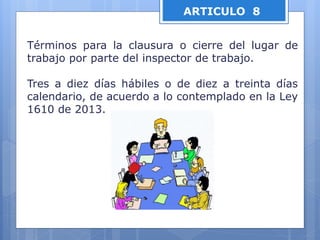 ARTICULO 8
Términos para la clausura o cierre del lugar de
trabajo por parte del inspector de trabajo.
Tres a diez días hábiles o de diez a treinta días
calendario, de acuerdo a lo contemplado en la Ley
1610 de 2013.
 