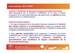 Antecedentes. RD 47/2007

Artículo 7. Certificado de eficiencia energética del edificio terminado
Debe presentarse, por el promotor o propietario, en su caso, al órgano
competente de la Comunidad Autónoma, que podrá llevar un registro de estas
certificaciones en su ámbito territorial


Artículo 8. Control externo
1. El órgano competente de la Comunidad Autónoma establecerá el        alcance
del control externo y el procedimiento             a seguir para realizarlo. Este
control podrá realizarse por la propia Administración o mediante la colaboración
de agentes autorizados para este fin.

2. Los agentes autorizados serán organismos o entidades de control
acreditadas para el campo reglamentario de la edificación y sus instalaciones
térmicas    o   técnicos   independientes   cualificados    conforme al
procedimiento que establezca el órgano competente de la
Comunidad Autónoma.
 