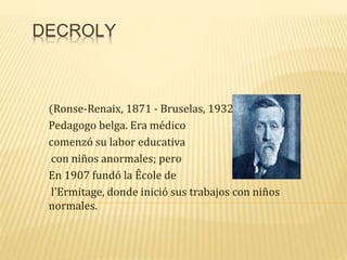 DECROLY
(Ronse-Renaix, 1871 - Bruselas, 1932)
Pedagogo belga. Era médico
comenzó su labor educativa
con niños anormales; pero
En 1907 fundó la Êcole de
l'Ermitage, donde inició sus trabajos con niños
normales.
 