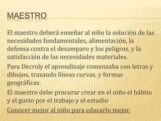 MAESTRO
El maestro deberá enseñar al niño la solución de las
necesidades fundamentales, alimentación, la
defensa contra el desamparo y los peligros, y la
satisfacción de las necesidades materiales.
Para Decroly el aprendizaje comenzaba con letras y
dibujos, trazando líneas curvas, y formas
geográficas.
El maestro debe procurar crear en el niño el hábito
y el gusto por el trabajo y el estudio
Conocer mejor al niño para educarlo mejor.
 
