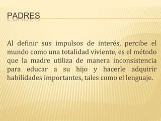 PADRES
Al definir sus impulsos de interés, percibe el
mundo como una totalidad viviente, es el método
que la madre utiliza de manera inconsistencia
para educar a su hijo y hacerle adquirir
habilidades importantes, tales como el lenguaje.
 