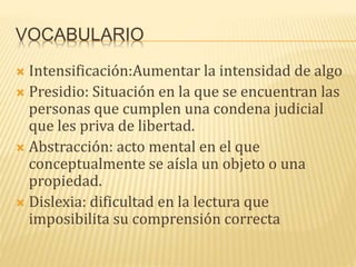 VOCABULARIO
 Intensificación:Aumentar la intensidad de algo
 Presidio: Situación en la que se encuentran las
personas que cumplen una condena judicial
que les priva de libertad.
 Abstracción: acto mental en el que
conceptualmente se aísla un objeto o una
propiedad.
 Dislexia: dificultad en la lectura que
imposibilita su comprensión correcta
 