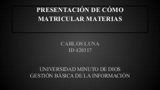 PRESENTACIÓN DE CÓMO 
MATRICULAR MATERIAS 
CARLOS LUNA 
ID 420317 
UNIVERSIDAD MINUTO DE DIOS 
GESTIÓN BÁSICA DE LA INFORMACIÓN 
 