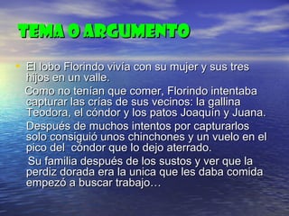 TEMA O ARGUMENTO
• El lobo Florindo vivía con su mujer y sus tres

hijos en un valle.
Como no tenían que comer, Florindo intentaba
capturar las crías de sus vecinos: la gallina
Teodora, el cóndor y los patos Joaquín y Juana.
Después de muchos intentos por capturarlos
solo consiguió unos chinchones y un vuelo en el
pico del cóndor que lo dejo aterrado.
Su familia después de los sustos y ver que la
perdiz dorada era la unica que les daba comida
empezó a buscar trabajo…

 
