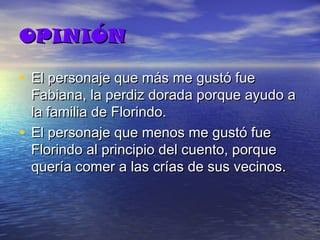 OPINIÓN
• El personaje que más me gustó fue

Fabiana, la perdiz dorada porque ayudo a
la familia de Florindo.
• El personaje que menos me gustó fue
Florindo al principio del cuento, porque
quería comer a las crías de sus vecinos.

 