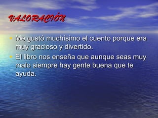 VALORACIÓN
• Me gustó muchísimo el cuento porque era
muy gracioso y divertido.
• El libro nos enseña que aunque seas muy
malo siempre hay gente buena que te
ayuda.

 