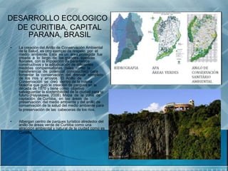 DESARROLLO ECOLOGICO
  DE CURITIBA, CAPITAL
    PARANA, BRASIL
•   La creación del Anillo de Conservación Ambiental
    de la Salud, es otro ejemplo de respeto por el
    medio ambiente. Esta es un área protegida fue
    creada a lo largo de las grandes cuencas
    fluviales, con la imposición de parámetros
    constructivos y la adjudicación de diferentes
    medidas compensatorias (tales como la
    transferencia de potencial constructivo) para
    fomentar la conservación del drenaje completo
    de los ríos y arroyos. El Anillo de
    Conservación se creó dentro de la misma
    filosofía que guió la creación de parques en la
    década de 1970 y tiene como objetivo
    salvaguardar la sostenibilidad de la ciudad para el
    futuro (Hayakawa, 2008). Mapa de la zona de
    captación de Curitiba, en las áreas de
    preservación del medio ambiente y del anillo de
    conservación de la salud del medio ambiente para
    la preservación de las cabeceras de los ríos.


•   Albergan centro de parques turístico alrededor del
    anillo de áreas verde de Curitiba como una
    atracción ambiental y natural de la ciudad como es
    Curitiba
 