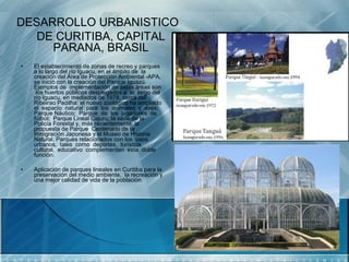 DESARROLLO URBANISTICO
   DE CURITIBA, CAPITAL
     PARANA, BRASIL
•   El establecimiento de zonas de recreo y parques
    a lo largo del río Iguacu, en el ámbito de la
    creación del Área de Protección Ambiental -APA,
    se inició con la creación del Parque Iguazú.
    Ejemplos de implementación de estas áreas son
     los huertos públicos desplegados a lo largo del
    río Iguacu, en mediados de 1978, cerca del
    Ribeirao Padilha; el nuevo zoológico ha ampliado
    el espacio natural para los animales y aves;
    Parque Náutico; Parque de los jugadores de
    fútbol; Parque Lineal Cajuru; la sede de la
    Policía Forestal y, más recientemente, la
    propuesta de Parque Centenario de la
    Inmigración Japonesa y el Museo de Historia
    Natural. Parques relacionados con los usos
    urbanos, tales como deportes, turística,
    cultural, educativo complementan esta doble
    función.

•   Aplicación de parques lineales en Curitiba para la
    preservación del medio ambiente, la recreación y
    una mejor calidad de vida de la población.
 
