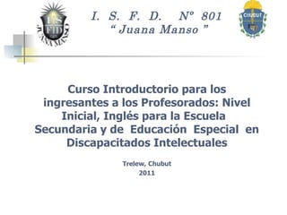 I.  S.  F.  D.  Nº  801  “ Juana Manso ”   Curso Introductorio para los ingresantes a los Profesorados: Nivel Inicial, Inglés para la Escuela  Secundaria y  de  Educación  Especial  en  Discapacitados Intelectuales  Trelew, Chubut 2011 