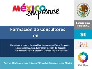 Formación de Consultores
                en
      Metodología para el Desarrollo e Implementación de Proyectos
          Empresariales Agroindustriales y Gestión de Recursos
          y Financiamientos Necesarios para su Implementación




Todo un Movimiento para la Competitividad de las Empresas en México
 