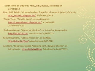 Tristan Tzara, en Eldigoras, http://bit.ly/Yveof5, actualización
      24/02/2013
Heartfield, Adolfo, “el superhombre, Traga Oro y Escupe Hojalata”, Cotarelo,
     http://cotarelo.blogspot.mx/, 22/febrero/2013
Tristán Tzara, “Canción dadá”, en cmadadaismo,
      http://cmadadaismo.blogspot.mx/, actualización
      24/febrero/2013
Duchamp Marcel, “Rueda de bicicleta”, en Art online Vanguardias,
    http://bit.ly/15I1cuL, actualización 24/02/2013
Raoul Hausmann, “Cabeza mecánica”, en dadadá,
    http://bit.ly/124TawZ actualización 24-02-2013

Arp Hans, “Squares Arranged According to the Laws of Chance”, en
    Arte Historia , http://bit.ly/W4Bkrq, Actualización 24/02/2013




                                                                               16
 