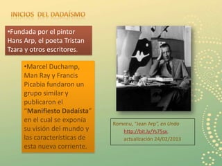 •Fundada por el pintor
Hans Arp, el poeta Tristan
Tzara y otros escritores.

     •Marcel Duchamp,
     Man Ray y Francis
     Picabia fundaron un
     grupo similar y
     publicaron el
     “Manifiesto Dadaísta”
     en el cual se exponía    Romenu, “Jean Arp”, en Undo
     su visión del mundo y       http://bit.ly/Ys75sx,
     las características de      actualización 24/02/2013
     esta nueva corriente.
                                                            3
 