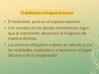 El dadaísmo consiguió provocar

• El escándalo, pero en el aspecto positivo
• Con muchos de los demás movimientos logro
  que el espectador observara la imágenes de
  manera distinta.
• Las pinturas obligaban a poner en tela de juicio
  las realidades aceptadas y a reconocer el papel
  del azar y de la imaginación.


                                                     5
 