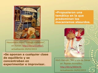 •Propusieron una
                                          temática en la que
                                          predominan los
                                          mecanismos absurdos.




  Haussmann Raoul, “collage dadaísmo”,
      en Tumblr, http://bit.ly/15dfoe7,
      actualización 24/02/2013

•Se oponían a cualquier clase
de equilibrio y se
concentraban en                           Höch Hannah, “Mil y una de Dánae”,
experimentar e improvisar.                    en Papeles Animados,
                                              http://bit.ly/WkHcY4,
                                                                           7
                                              Actualización 24/02/2013
 