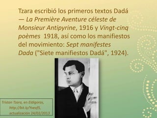 Tzara escribió los primeros textos Dadá
          — La Première Aventure céleste de
          Monsieur Antipyrine, 1916 y Vingt-cinq
          poèmes 1918, así como los manifiestos
          del movimiento: Sept manifestes
          Dada ("Siete manifiestos Dadá", 1924).




Tristan Tzara, en Eldigoras,
      http://bit.ly/Yveof5,
      actualización 24/02/2013                      9
 
