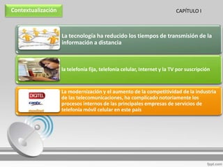 Contextualización                                                         CAPÍTULO I



                    La tecnología ha reducido los tiempos de transmisión de la
                    información a distancia



                    la telefonía fija, telefonía celular, Internet y la TV por suscripción



                    La modernización y el aumento de la competitividad de la industria
                    de las telecomunicaciones, ha complicado notoriamente los
                    procesos internos de las principales empresas de servicios de
                    telefonía móvil celular en este país
 