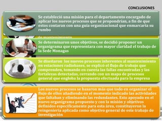 CONCLUSIONES

Se estableció una misión para el departamento encargado de
aplicar los nuevos procesos que se propondrían, a fin de que
La encuesta, apoyada en la observación directa, que facilitó el
estos contaran con una guía organizacional que enmarcaría su
conocimiento sobre la situación actual, para poder tener una
rumbo
visión completa de la organización en función de estos procesos
de mantenimiento.
Se determinaron unos objetivos, se decidió proponer un
organigrama que representara con mayor claridad el trabajo de
la Sede Monagas

Se analizaron los procesos del mantenimientoal mantenimiento
Se diseñaron los nuevos procesos inherentes en estaciones
radiobases de radiobases, se explicó el flujo de trabajo que
en estaciones telefonía móvil celular, de manera estructurada, a
fin de identificar las deficiencias ylas fallas encontradas y las
comprenden, tomando en cuenta fortalezas que presentaban
fortalezas detectadas, cerrando con un mapa de procesos
general que engloba la propuesta efectuada para la empresa

Los nuevos procesos se basaron más que todo en organizar el
se identificaron las oportunidades y amenazas, selas actividades
flujo de ellos añadiendo en el momento indicado construyeron
matrices de motricidad-dependencia, así como elapoyado en el
que faltaban y eliminando las redundantes. Esto mapa
nuevo organigrama propuesto y con la misión y objetivos
arquitectónico que permitió observar de manera gráfica estos
factores, aespecíficamente para esta y dependencia, y que serían
definidos fin de detectar lncidencia área, constituyeron la
tomados para la elaboraciónobjetivo general de este trabajo de
reingeniería aplicada como de la propuesta.
investigación
 