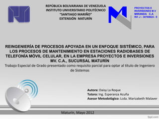 REPÚBLICA BOLIVARIANA DE VENEZUELA
                                                                                 PROYECTOS E
                         INSTITUTO UNIVERSITARIO POLITÉCNICO                     INVERSIONES M.V
                                 “SANTIAGO MARIÑO”                               MIRANDA C.A
                                                                                 Rif: J – 30769624 - 9
                                 EXTENSIÓN MATURÍN




REINGENIERÍA DE PROCESOS APOYADA EN UN ENFOQUE SISTÉMICO, PARA
   LOS PROCESOS DE MANTENIMIENTO EN ESTACIONES RADIOBASES DE
TELEFONÍA MÓVIL CELULAR, EN LA EMPRESA PROYECTOS E INVERSIONES
                            MV. C.A., SUCURSAL MATURÍN
Trabajo Especial de Grado presentado como requisito parcial para optar al título de Ingeniero
                                       de Sistemas



                                                   Autora: Daisy La Roque
                                                   Tutora: Ing. Esperanza Acuña
                                                   Asesor Metodológico: Lcda. Marizabeth Malaver



                                  Maturín, Mayo 2012
 