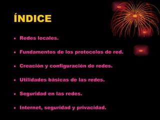 ÍNDICE Redes locales. Fundamentos de los protocolos de red. Creación y configuración de redes. Utilidades básicas de las redes. Seguridad en las redes. Internet, seguridad y privacidad. 