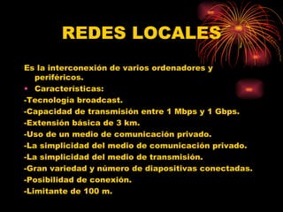 REDES LOCALES Es la interconexión de varios ordenadores y periféricos. Características: -Tecnología broadcast. -Capacidad de transmisión entre 1 Mbps y 1 Gbps. -Extensión básica de 3 km. -Uso de un medio de comunicación privado. -La simplicidad del medio de comunicación privado. -La simplicidad del medio de transmisión. -Gran variedad y número de diapositivas conectadas. -Posibilidad de conexión. -Limitante de 100 m. 