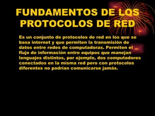 FUNDAMENTOS DE LOS PROTOCOLOS DE RED Es un conjunto de protocolos de red en los que se basa internet y que permiten la transmisión de datos entre redes de computadoras. Permiten el flujo de información entre equipos que manejan lenguajes distintos, por ejemplo, dos computadores conectados en la misma red pero con protocolos diferentes no podrían comunicarse jamás.  