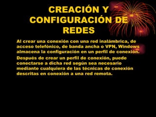 CREACIÓN Y CONFIGURACIÓN DE REDES Al crear una conexión con una red inalámbrica, de acceso telefónico, de banda ancha o VPN, Windows almacena la configuración en un perfil de conexión.  Después de crear un perfil de conexión, puede conectarse a dicha red según sea necesario mediante cualquiera de las técnicas de conexión descritas en conexión a una red remota. 