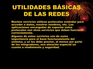 UTILIDADES BÁSICAS DE LAS REDES Muchos servicios utilizan protocolos estándar para acceder a datos, resolver nombres, etc. Las aplicaciones encargadas de soportar estos protocolos son otros servicios que deben funcionar correctamente.  Algunos de estos servicios son de suma importancia para el buen funcionamiento del sistema, y se les debe prestar, al menos por parte de los integradores, una atención especial en cuanto a rendimiento y seguridad. 
