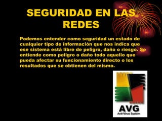SEGURIDAD EN LAS REDES Podemos entender como seguridad un estado de cualquier tipo de información que nos indica que ese sistema está libre de peligro, daño o riesgo. Se entiende como peligro o daño todo aquello que pueda afectar su funcionamiento directo o los resultados que se obtienen del mismo.  