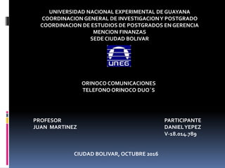 UNIVERSIDAD NACIONAL EXPERIMENTAL DE GUAYANA
COORDINACION GENERAL DE INVESTIGACIONY POSTGRADO
COORDINACION DE ESTUDIOS DE POSTGRADOS EN GERENCIA
MENCION FINANZAS
SEDE CIUDAD BOLIVAR
ORINOCO COMUNICACIONES
TELEFONO ORINOCO DUO´S
PROFESOR
JUAN MARTINEZ
PARTICIPANTE
DANIELYEPEZ
V-18.014.789
CIUDAD BOLIVAR, OCTUBRE 2016
 