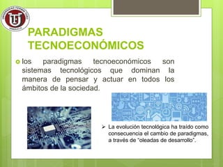 PARADIGMAS
TECNOECONÓMICOS
 los paradigmas tecnoeconómicos son
sistemas tecnológicos que dominan la
manera de pensar y actuar en todos los
ámbitos de la sociedad.
 La evolución tecnológica ha traído como
consecuencia el cambio de paradigmas,
a través de “oleadas de desarrollo”.
 