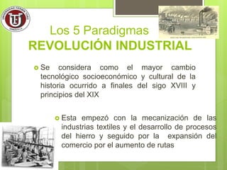 REVOLUCIÓN INDUSTRIAL
 Esta empezó con la mecanización de las
industrias textiles y el desarrollo de procesos
del hierro y seguido por la expansión del
comercio por el aumento de rutas
Los 5 Paradigmas
 Se considera como el mayor cambio
tecnológico socioeconómico y cultural de la
historia ocurrido a finales del sigo XVIII y
principios del XIX
 