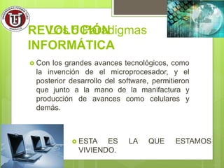 REVOLUCIÓN
INFORMÁTICA
 Con los grandes avances tecnológicos, como
la invención de el microprocesador, y el
posterior desarrollo del software, permitieron
que junto a la mano de la manifactura y
producción de avances como celulares y
demás.
Los 5 Paradigmas
 ESTA ES LA QUE ESTAMOS
VIVIENDO.
 