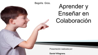 Aprender y 
Enseñar en 
Colaboración 
Begoña Gros. 
Presentación realizada por: 
Daniel Villagrana. 
 