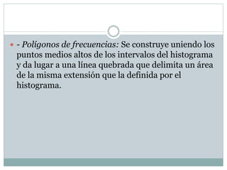  - Polígonos de frecuencias: Se construye uniendo los

puntos medios altos de los intervalos del histograma
y da lugar a una línea quebrada que delimita un área
de la misma extensión que la definida por el
histograma.

 