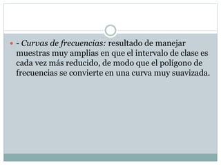  - Curvas de frecuencias: resultado de manejar

muestras muy amplias en que el intervalo de clase es
cada vez más reducido, de modo que el polígono de
frecuencias se convierte en una curva muy suavizada.

 