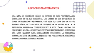 Una ojiva se construye sobre un sistema de ejes perpendiculares.
Colocamos en el eje horizontal los límites de los intervalos de
clase determinados previamente. Con base en cada uno de estos
valores límite, determinamos la ordenada de la altura igual a la
frecuencia acumulada correspondiente a este valor. Uniendo por
segmentos delínealos puntos sucesivos así determinados,obtenemos
una línea llamada ojiva. Normalmente colocamos la frecuencia
acumulada en el eje vertical izquierdo y el porcentaje de frecuencia
acumuladaenelejeverticalderecho.
Aspectos matemáticos
 