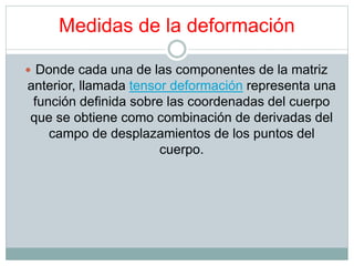 Medidas de la deformación 
 Donde cada una de las componentes de la matriz 
anterior, llamada tensor deformación representa una 
función definida sobre las coordenadas del cuerpo 
que se obtiene como combinación de derivadas del 
campo de desplazamientos de los puntos del 
cuerpo. 
 